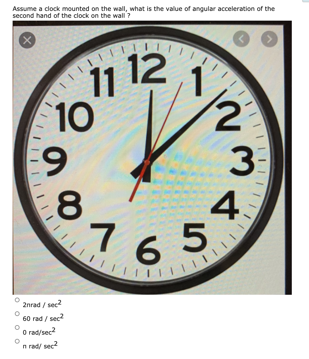 765
Assume a clock mounted on the wall, what is the value of angular acceleration of the
second hand of the clock on the wall ?
11 12
10
6.
3.
76
2nrad / sec2
60 rad / sec2
O rad/sec2
n rad/ sec2
4.
