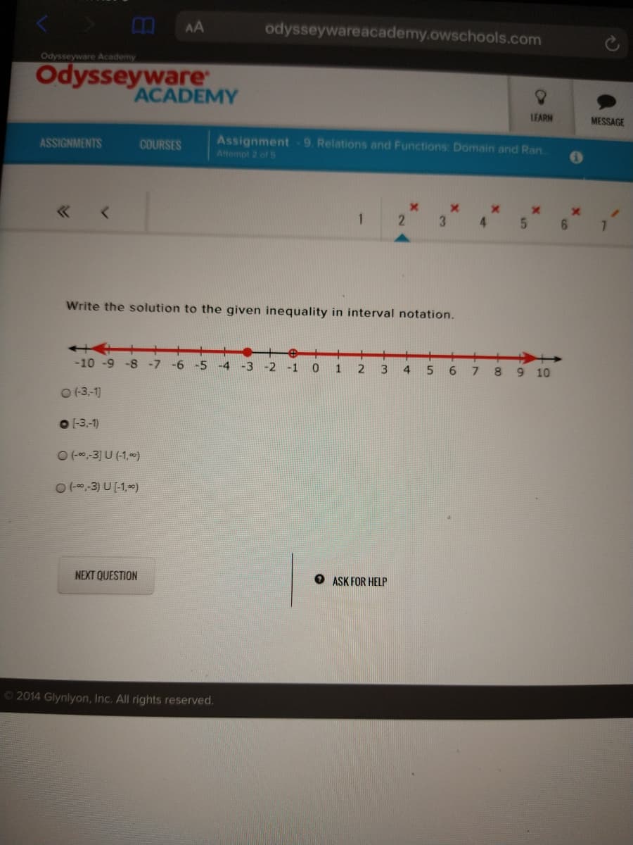 AA
odysseywareacademy.owschools.com
Odysseyware Academy
Odysseyware
ACADEMY
LEARN
MESSAGE
Assignment 9. Relations and Functions: Domain and Ran.
Attempt 2 of S
ASSIGNMENTS
COURSES
1
4.
6.
7.
Write the solution to the given inequality in interval notation.
-10 -9 -8
-7
-6
-5
2 -1 0
1
3
4
5
6
89 10
O (3,-1]
O 1-3,-1)
O (00,-3] U (-1,)
O too,-3) U [-1,0)
NEXT QUESTION
ASK FOR HELP
O 2014 Glynlyon, Inc. All rights reserved.
