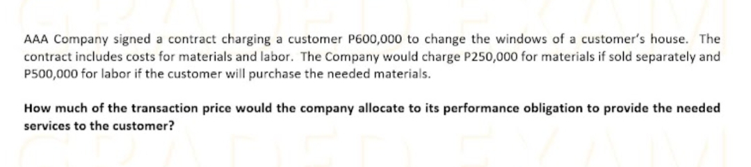 AAA Company signed a contract charging a customer P600,000 to change the windows of a customer's house. The
contract includes costs for materials and labor. The Company would charge P250,000 for materials if sold separately and
P500,000 for labor if the customer will purchase the needed materials.
How much of the transaction price would the company allocate to its performance obligation to provide the needed
services to the customer?
