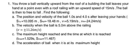 1. You throw a ball vertically upward from the roof of a building the ball leaves your
hand at a point even with a roof railing with an upward speed of 15m/s .The ball
is then to free to fall. Find the following:
a. The position and velocity of the ball 1.0s and 4.0 s after leaving your hands (
Sts =10.095 m, Ses=-18.48 m, Vi=5.19m/s, Va-24.24m/s)
b. The velocity when the ball is 5.0m above the railing
(v = +11.26m/s)
c. The maximum height reached and the time at which it is reached
(tma=1.529s, Smax=11.467)
d. The acceleration of ball when it is at its maximum height
