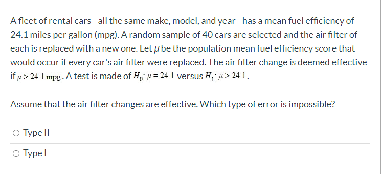 A fleet of rental cars - all the same make, model, and year - has a mean fuel efficiency of
24.1 miles per gallon (mpg). A random sample of 40 cars are selected and the air filter of
each is replaced with a new one. Let u be the population mean fuel efficiency score that
would occur if every car's air filter were replaced. The air filter change is deemed effective
if u > 24.1 mpg. A test is made of H,: u = 24.1 versus H,: u> 24.1.
Assume that the air filter changes are effective. Which type of error is impossible?
O Type II
О Турe I
