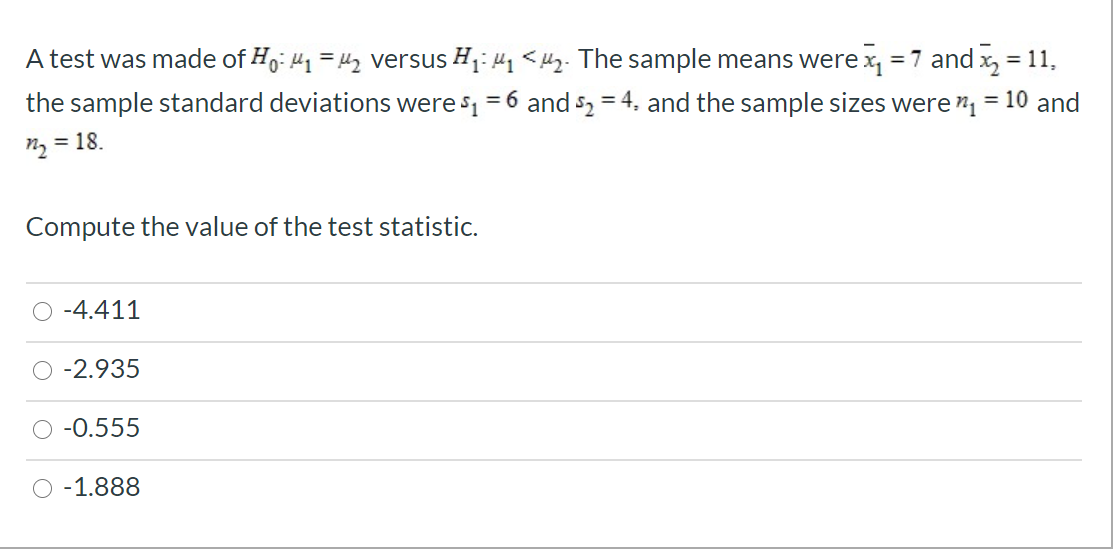 A test was made of Ho: 41 = 42 versus H1: 41 <4z. The sample means were x, = 7 and x, = 11,
the sample standard deviations were s1 = 6 and s2 = 4, and the sample sizes were " = 10 and
n2 = 18.
Compute the value of the test statistic.
-4.411
-2.935
-0.555
-1.888
