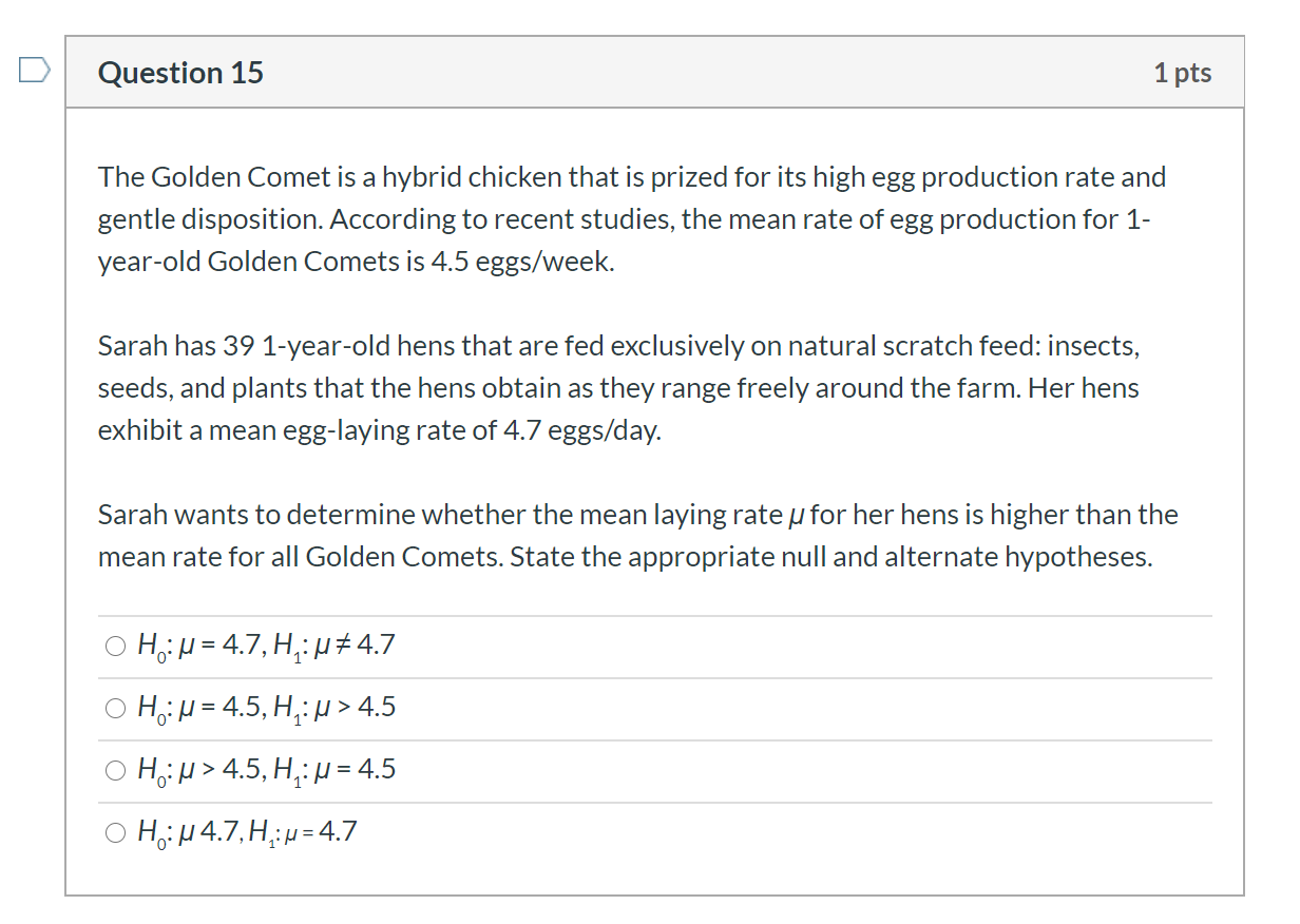 The Golden Comet is a hybrid chicken that is prized for its high egg production rate and
gentle disposition. According to recent studies, the mean rate of egg production for 1-
year-old Golden Comets is 4.5 eggs/week.
Sarah has 39 1-year-old hens that are fed exclusively on natural scratch feed: insects,
seeds, and plants that the hens obtain as they range freely around the farm. Her hens
exhibit a mean egg-laying rate of 4.7 eggs/day.
