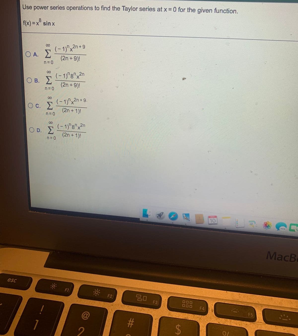 Use power series operations to find the Taylor series at x 0 for the given function.
f(x) 3DX° sin x
(- 1)"x2n+9
(2n + 9)|
in,
O A. 2
(-1)"g"x2n
(2n + 9)|
n,2n
|
O B. 2
(- 1)x2n + 9
(2n + 1)!
X.
Oc.
(- 1)"8"x2n
O D. E
(2n + 1)!
10
MacB
esc
F1
* F2,
딤 F3
20
O0O
D0O
F4
F5
@
10
%24
%#
