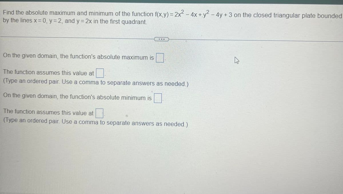 Find the absolute maximum and minimum of the function f(x,y) = 2x² – 4x + y² - 4y + 3 on the closed triangular plate bounded
by the lines x=0, y= 2, and y = 2x in the first quadrant.
|
On the given domain, the function's absolute maximum is
The function assumes this value at
(Type an ordered pair. Use a comma to separate answers as needed.)
On the given domain, the function's absolute minimum is
The function assumes this value at
(Type an ordered pair. Use a comma to separate answers as needed.)
