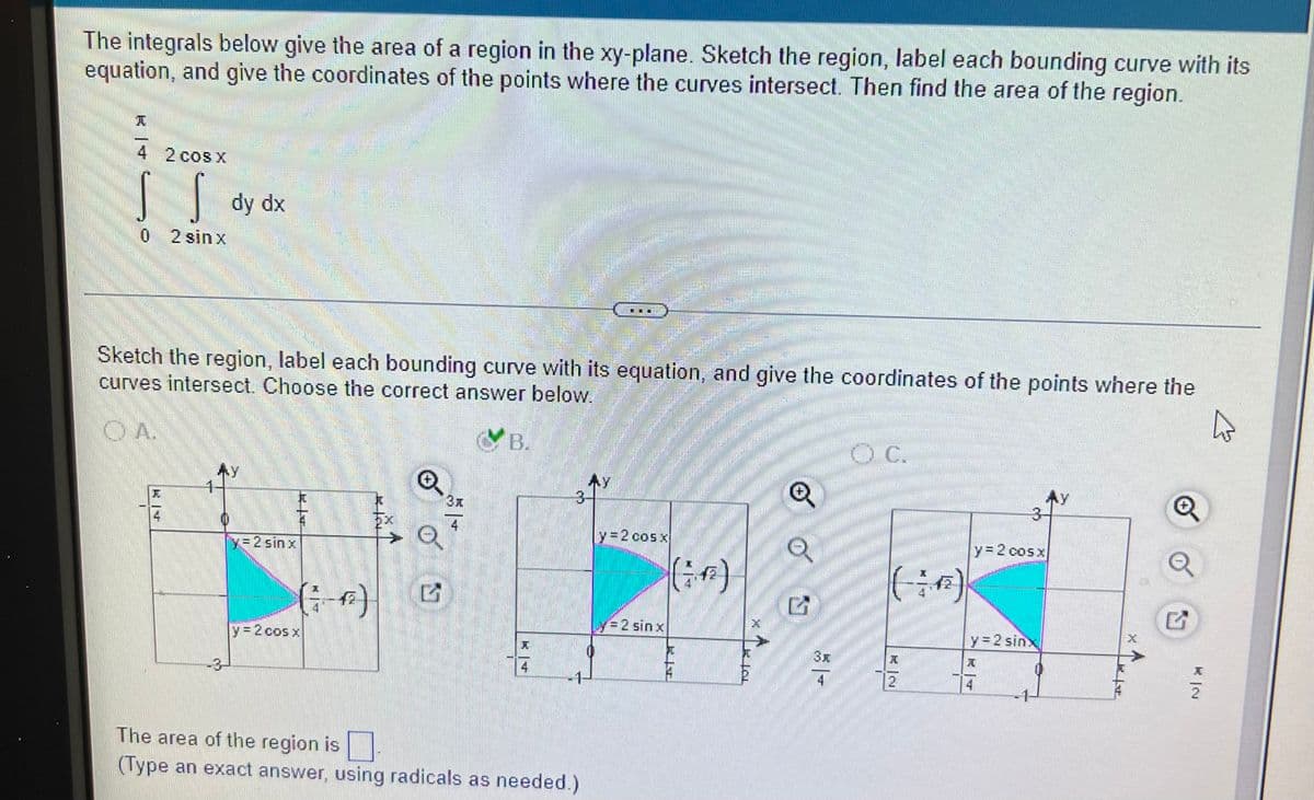 The integrals below give the area of a region in the xy-plane. Sketch the region, label each bounding curve with its
equation, and give the coordinates of the points where the curves intersect. Then find the area of the region.
4 2 cosX
dy dx
0 2 sinx
Sketch the region, label each bounding curve with its equation, and give the coordinates of the points where the
curves intersect. Choose the correct answer below.
OA.
B.
C.
AY
3x
Ex
y32 cosx
Y3D2 cosx
y=2 sin x
(i)
イ2
Ly=2 sin x
y=2 sinx
y= 2 cos x
4
-3
The area of the region is
(Type an exact answer, using radicals as needed.)
KI寸
