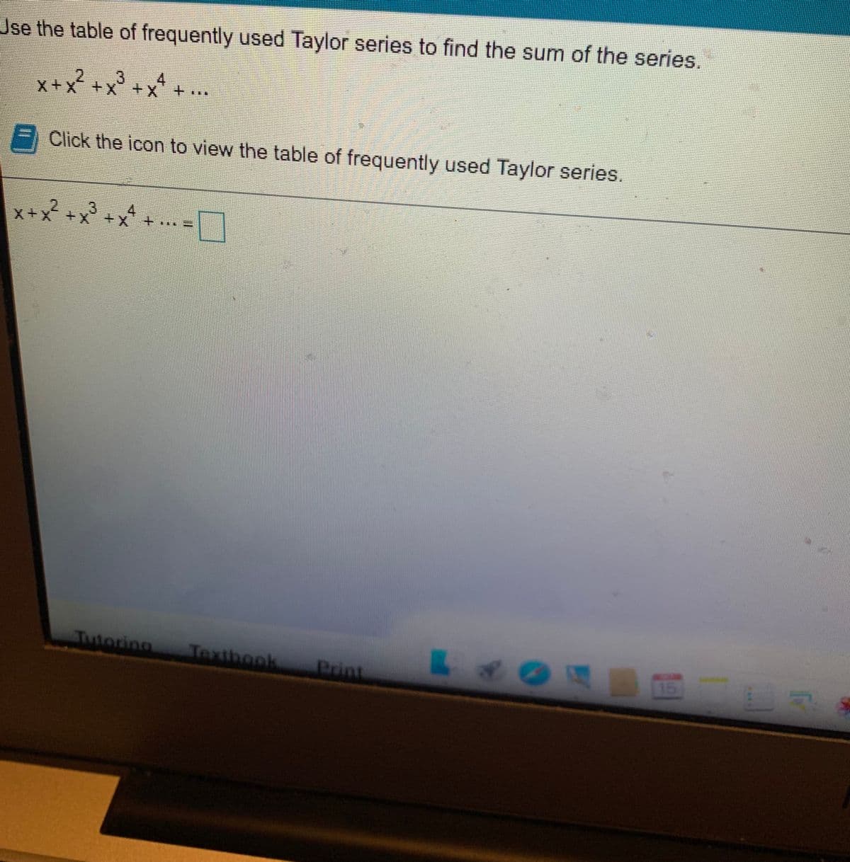 Jse the table of frequently used Taylor series to find the sum of the series,
3
4.
x +x² +x° +
Click the icon to view the table of frequently used Taylor series.
+x² +x³ +x
4.
X+x
Tutoring
Textbook
Print
15
