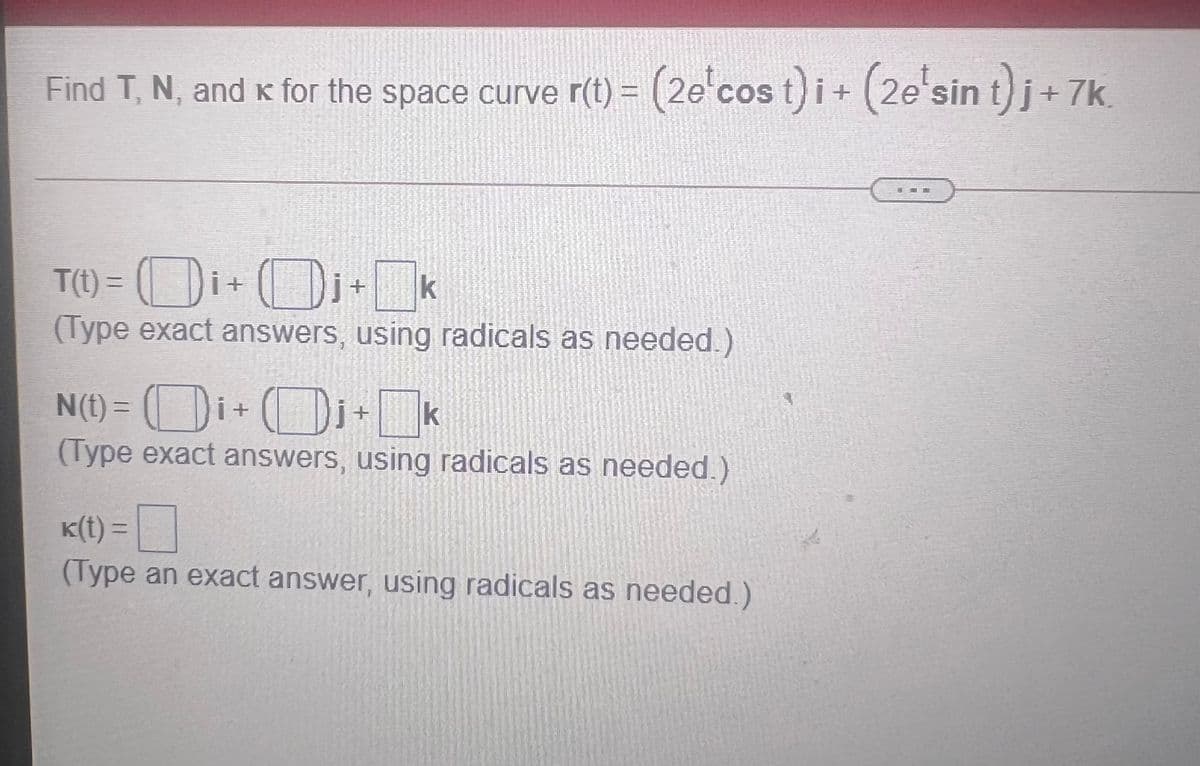 Find T, N, and K for the space curve r(t) = (2e'cos t) i+ (2e'sin t)j+
7k.
T() = (Di+ D+k
(Type exact answers, using radicals as needed.)
(Di+k
N(t) = ( Di+
(Type exact answers, using radicals as needed.)
K(t) =|
(Type an exact answer, using radicals as needed.)
