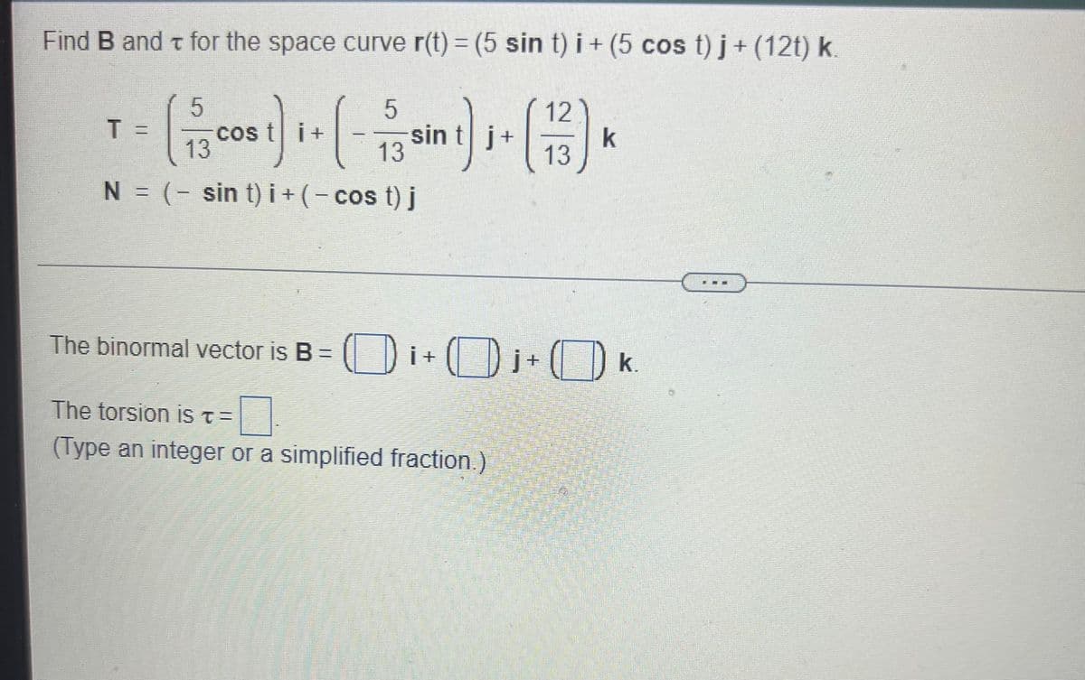 Find B and t for the space curve r(t) = (5 sin t) i + (5 cos t) j+(12t) k.
5
12
T =
cos t i+
13
sin t j+
k
13
13
N = (- sin t) i + (- cos t) j
The binormal vector is B = ( |) i + ( )i+ ( D k.
The torsion iST=
(Type an integer or a simplified fraction)
