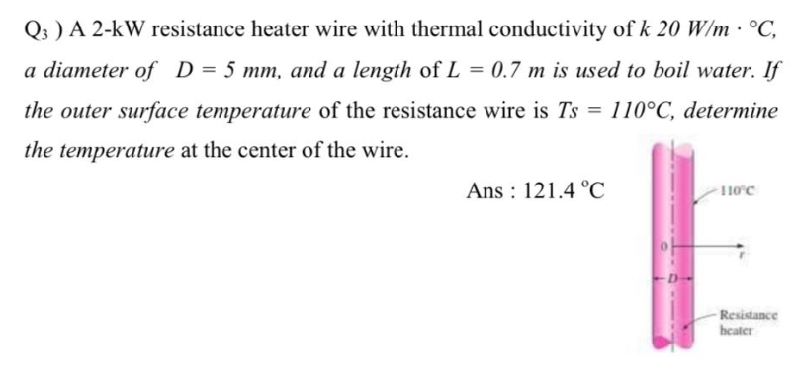 Q3 ) A 2-KW resistance heater wire with thermal conductivity of k 20 W/m • °C,
a diameter of D = 5 mm, and a length of L = 0.7 m is used to boil water. If
the outer surface temperature of the resistance wire is Ts = 110°C, determine
the temperature at the center of the wire.
Ans: 121.4 °C
110°C
-Resistance
heater