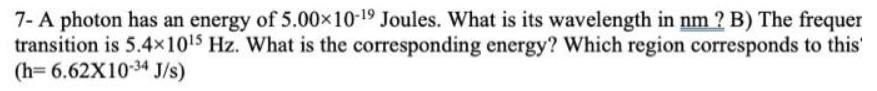 ### Photon Energy and Wavelength Calculation

#### Problem Statement

1. A photon has an energy of \( 5.00 \times 10^{-19} \) Joules. What is its wavelength in nm?

2. The frequency of a transition is \( 5.4 \times 10^{15} \) Hz. 
   - What is the corresponding energy?
   - Which region of the electromagnetic spectrum corresponds to this transition?

Given the constant \( h = 6.62 \times 10^{-34} \) J·s.

---

#### Solution Overview

1. **Determine the Wavelength in nm for the Photon Energy:**

   The energy \( E \) of a photon is related to its wavelength \( \lambda \) by the equation:
   \[
   E = \frac{hc}{\lambda}
   \]
   where \( h \) is Planck's constant and \( c \) is the speed of light (approximately \( 3.00 \times 10^8 \) m/s).

2. **Calculate the Energy Corresponding to the Given Frequency:**

   The relationship between the energy \( E \) and the frequency \( f \) is given by:
   \[
   E = hf
   \]

3. **Identify the Electromagnetic Spectrum Region:**

   By determining the wavelength of the photon, or by analyzing the frequency, it is possible to classify it within a region of the electromagnetic spectrum, such as ultraviolet, visible light, infrared, etc.

##### Steps to Solve:

- **Step 1: Calculate Wavelength (in nm) from Energy**
  \[
  E = \frac{hc}{\lambda} \implies \lambda = \frac{hc}{E}
  \]
  Substituting the given values: 
  \[
  \lambda = \frac{(6.62 \times 10^{-34} \, \text{J·s})(3.00 \times 10^8 \, \text{m/s})}{5.00 \times 10^{-19} \, \text{J}}
  \]
  Solving the expression will provide the wavelength in meters, which can then be converted to nanometers (1 nm = \( 10^{-9} \) meters).

- **Step 2: Calculate Energy from Frequency**
  \[
  E = hf
  \]
  Substituting the
