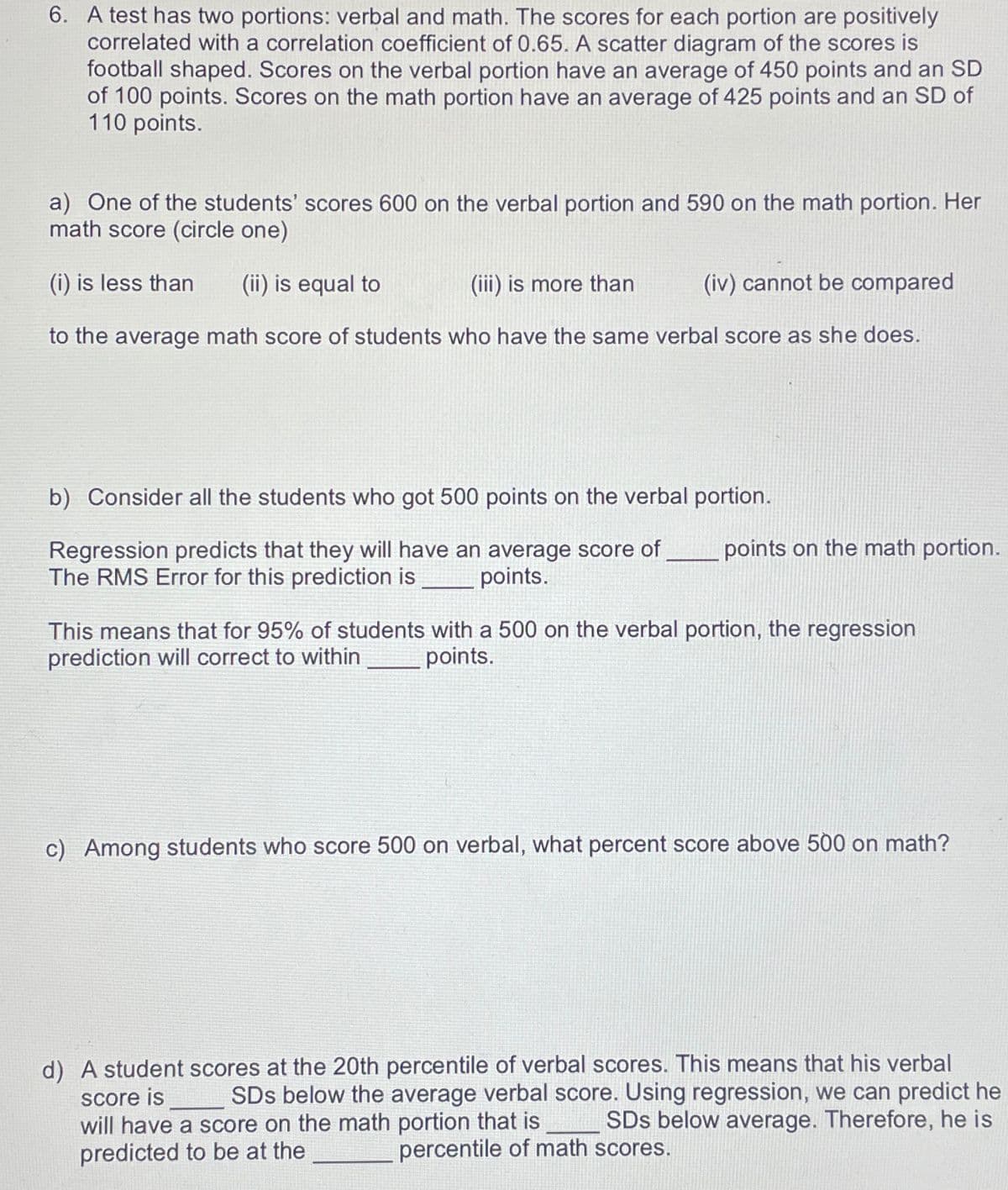 6. A test has two portions: verbal and math. The scores for each portion are positively
correlated with a correlation coefficient of 0.65. A scatter diagram of the scores is
football shaped. Scores on the verbal portion have an average of 450 points and an SD
of 100 points. Scores on the math portion have an average of 425 points and an SD of
110 points.
a) One of the students' scores 600 on the verbal portion and 590 on the math portion. Her
math score (circle one)
(i) is less than (ii) is equal to
(iii) is more than
(iv) cannot be compared
to the average math score of students who have the same verbal score as she does.
b) Consider all the students who got 500 points on the verbal portion.
Regression predicts that they will have an average score of
The RMS Error for this prediction is points.
points on the math portion.
This means that for 95% of students with a 500 on the verbal portion, the regression
prediction will correct to within
points.
c) Among students who score 500 on verbal, what percent score above 500 on math?
d) A student scores at the 20th percentile of verbal scores. This means that his verbal
score is SDS below the average verbal score. Using regression, we can predict he
will have a score on the math portion that is SDs below average. Therefore, he is
percentile of math scores.
predicted to be at the