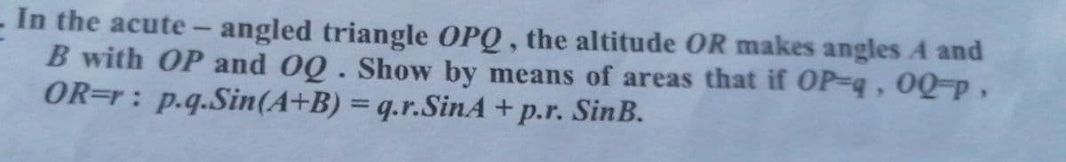 - In the acute- angled triangle OPQ, the altitude OR makes angles A and
B with OP and OQ. Show by means of areas that if OP-q, 0Q-P,
OR=r: p.q.Sin(A+B) = q.r.SinA + p.r. SinB.
%3D
