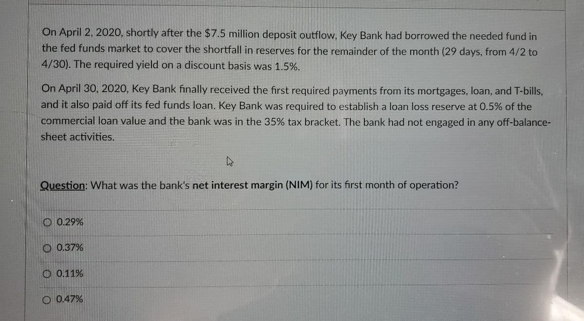 On April 2, 2020, shortly after the $7.5 million deposit outflow, Key Bank had borrowed the needed fund in
the fed funds market to cover the shortfall in reserves for the remainder of the month (29 days, from 4/2 to
4/30). The required yield on a discount basis was 1.5%.
On April 30, 2020, Key Bank finally received the first required payments from its mortgages, loan, and T-bills,
and it also paid off its fed funds loan. Key Bank was required to establish a loan loss reserve at 0.5% of the
commercial loan value and the bank was in the 35% tax bracket. The bank had not engaged in any off-balance-
sheet activities.
Question: What was the bank's net interest margin (NIM) for its first month of operation?
O 0.29%
O 0.37%
O 0.11%
O 0.47%
