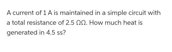 A current of 1 A is maintained in a simple circuit with
a total resistance of 2.5 0. How much heat is
generated in 4.5 ss?