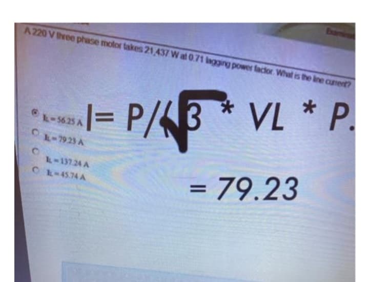 A 220 V three phase motor takes 21,437 W at 0.71 lagging power factor. What is the line curent?
P/3 VL * P.
P/43
= 79.23
1=
=
L-56.25 A
CL-7923 A
IL-137.24 A
CL-45.74 A