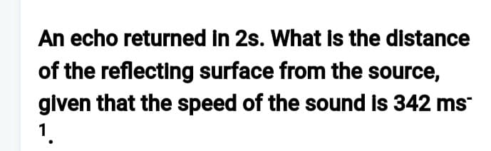 An echo returned in 2s. What is the distance
of the reflecting surface from the source,
given that the speed of the sound is 342 ms
1.