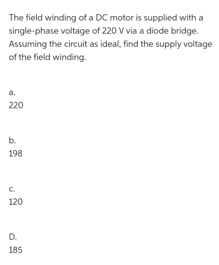 The field winding of a DC motor is supplied with a
single-phase voltage of 220 V via a diode bridge.
Assuming the circuit as ideal, find the supply voltage
of the field winding.
a.
220
b.
198
C.
120
D.
185