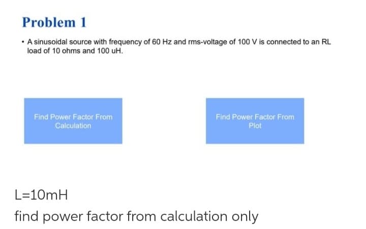 Problem 1
• A sinusoidal source with frequency of 60 Hz and rms-voltage of 100 V is connected to an RL
load of 10 ohms and 100 uH.
Find Power Factor From
Calculation
Find Power Factor From
Plot
L=10mH
find power factor from calculation only