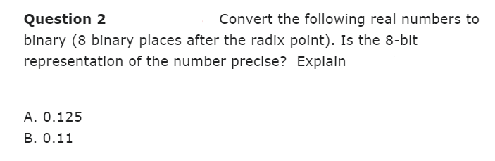 Question 2
binary (8 binary places after the radix point). Is the 8-bit
representation of the number precise? Explain
Convert the following real numbers to
A. 0.125
B. 0.11