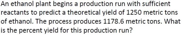 An ethanol plant begins a production run with sufficient
reactants to predict a theoretical yield of 1250 metric tons
of ethanol. The process produces 1178.6 metric tons. What
is the percent yield for this production run?
