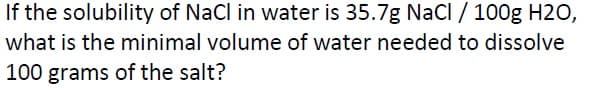 If the solubility of NaCl in water is 35.7g NaCl / 100g H2O,
what is the minimal volume of water needed to dissolve
100 grams of the salt?
