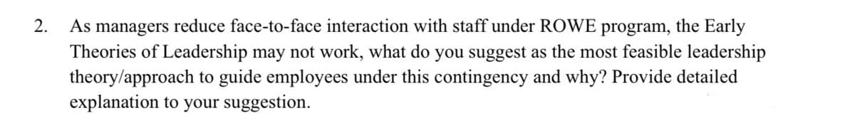 As managers reduce face-to-face interaction with staff under ROWE program, the Early
Theories of Leadership may not work, what do you suggest as the most feasible leadership
theory/approach to guide employees under this contingency and why? Provide detailed
explanation to your suggestion.
2.
