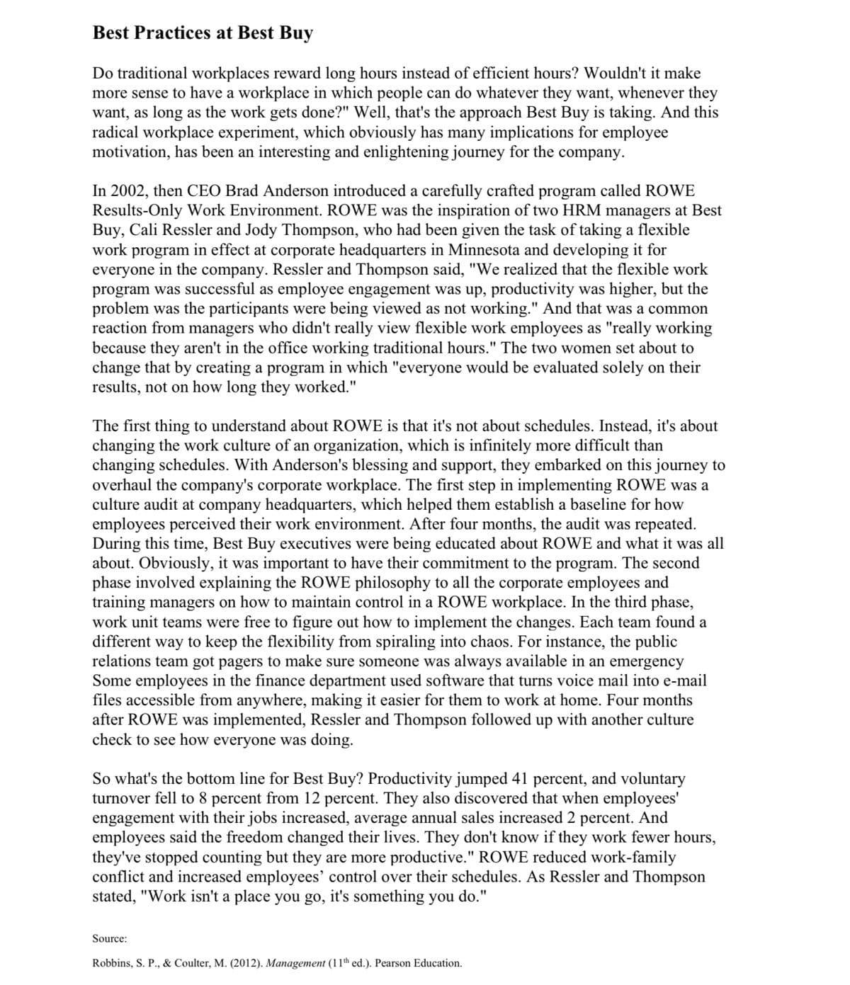 Best Practices at Best Buy
Do traditional workplaces reward long hours instead of efficient hours? Wouldn't it make
more sense to have a workplace in which people can do whatever they want, whenever they
want, as long as the work gets done?" Well, that's the approach Best Buy is taking. And this
radical workplace experiment, which obviously has many implications for employee
motivation, has been an interesting and enlightening journey for the company.
In 2002, then CEO Brad Anderson introduced a carefully crafted program called ROWE
Results-Only Work Environment. ROWE was the inspiration of two HRM managers at Best
Buy, Cali Ressler and Jody Thompson, who had been given the task of taking a flexible
work program in effect at corporate headquarters in Minnesota and developing it for
everyone in the company. Ressler and Thompson said, "We realized that the flexible work
program was successful as employee engagement was up, productivity was higher, but the
problem was the participants were being viewed as not working." And that was a common
reaction from managers who didn't really view flexible work employees as "really working
because they aren't in the office working traditional hours." The two women set about to
change that by creating a program in which "everyone would be evaluated solely on their
results, not on how long they worked."
The first thing to understand about ROWE is that it's not about schedules. Instead, it's about
changing the work culture of an organization, which is infinitely more difficult than
changing schedules. With Anderson's blessing and support, they embarked on this journey to
overhaul the company's corporate workplace. The first step in implementing ROWE was a
culture audit at company headquarters, which helped them establish a baseline for how
employees perceived their work environment. After four months, the audit was repeated.
During this time, Best Buy executives were being educated about ROWE and what it was all
about. Obviously, it was important to have their commitment to the program. The second
phase involved explaining the ROWE philosophy to all the corporate employees and
training managers on how to maintain control in a ROWE workplace. In the third phase,
work unit teams were free to figure out how to implement the changes. Each team found a
different way to keep the flexibility from spiraling into chaos. For instance, the public
relations team got pagers to make sure someone was always available in an emergency
Some employees in the finance department used software that turns voice mail into e-mail
files accessible from anywhere, making it easier for them to work at home. Four months
after ROWE was implemented, Ressler and Thompson followed up with another culture
check to see how everyone was doing.
So what's the bottom line for Best Buy? Productivity jumped 41 percent, and voluntary
turnover fell to 8 percent from 12 percent. They also discovered that when employees'
engagement with their jobs increased, average annual sales increased 2 percent. And
employees said the freedom changed their lives. They don't know if they work fewer hours,
they've stopped counting but they are more productive." ROWE reduced work-family
conflict and increased employees' control over their schedules. As Ressler and Thompson
stated, "Work isn't a place you go, it's something you do."
Source:
Robbins, S. P., & Coulter, M. (2012). Management (11th ed.). Pearson Education.
