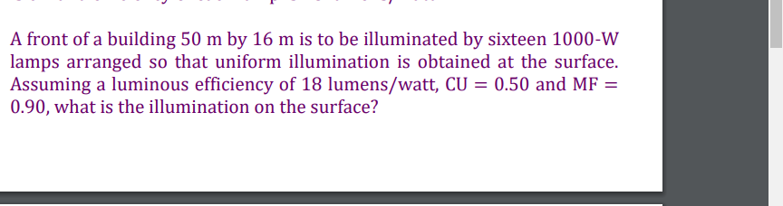 A front of a building 50 m by 16 m is to be illuminated by sixteen 1000-W
lamps arranged so that uniform illumination is obtained at the surface.
Assuming a luminous efficiency of 18 lumens/watt, CU = 0.50 and MF =
0.90, what is the illumination on the surface?
