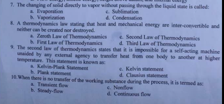 7. The changing of solid directly to vapor without passing through the liquid state is called:
c. Sublimation
d. Condensation
a. Evaporation
b. Vaporization
8. A thermodynamics law stating that heat and mechanical energy are inter-convertible and
neither can be created nor destroyed.
a. Zeroth Law of Thermodynamics
b. First Law of Thermodynamics
e. Second Law of Thermodynamics
d. Third Law of Thermodynamies
9. The second law of thermodynamics states that it is impossible for a self-acting machine
unaided by any external agency to transfer heat from one body to another at higher
temperature. This statement is known as:
a. Kelvin-Plank Statement
b. Plank statement
c. Kelvin statement
d. Clausius statement
10. When there is no transfer of the working substance during the process, it is termed as:
c. Nonflow
d. Continuous flow
a. Transient flow
b. Steady-flow
