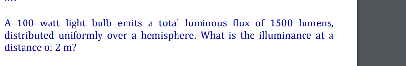 A 100 watt light bulb emits a total luminous flux of 1500 lumens,
distributed uniformly over a hemisphere. What is the illuminance at a
distance of 2 m?
