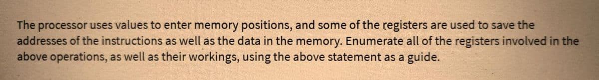 The processor uses values to enter memory positions, and some of the registers are used to save the
addresses of the instructions as well as the data in the memory. Enumerate all of the registers involved in the
above operations, as well as their workings, using the above statement as a guide.
