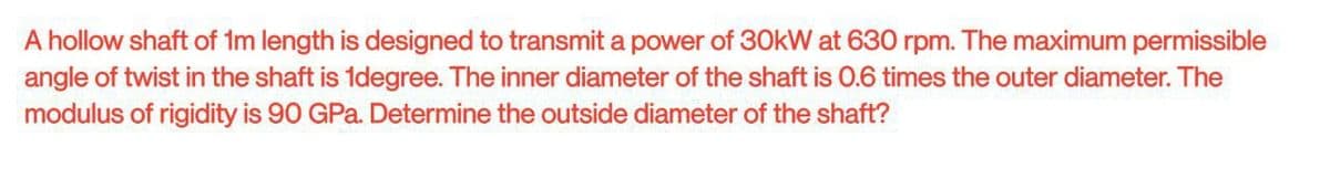A hollow shaft of 1m length is designed to transmit a power of 30kW at 630 rpm. The maximum permissible
angle of twist in the shaft is 1degree. The inner diameter of the shaft is 0.6 times the outer diameter. The
modulus of rigidity is 90 GPa. Determine the outside diameter of the shaft?