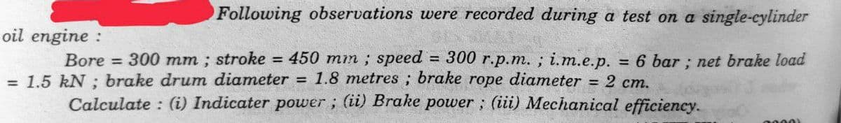 Following observations were recorded during a test on a single-cylinder
oil engine:
= 2 cm.
Bore 300 mm; stroke = 450 mm; speed = 300 r.p.m.; i.m.e.p. = 6 bar; net brake load
= 1.5 kN ; brake drum diameter = 1.8 metres; brake rope diameter
Calculate: (i) Indicater power; (ii) Brake power; (iii) Mechanical efficiency.
0000)