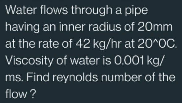 Water flows through a pipe
having an inner radius of 20mm
at the rate of 42 kg/hr at 20^0C.
Viscosity of water is 0.001 kg/
ms. Find reynolds number of the
flow?