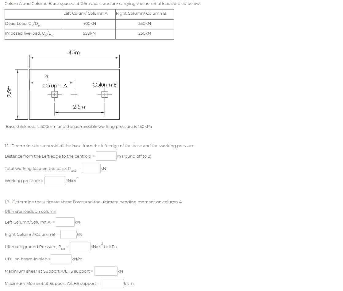 Colum A and Column B are spaced at 2.5m apart and are carrying the nominal loads tabled below.
Left Colum/ Column A
Right Column/ Column B
Dead Load, G/D
Imposed live load, Q/L
2.5m
?
Column A
Working pressure =
Total working load on the base, Ptotal =
kN/m²
4.5m
Left Column/Column A =
Right Column/ Column B =
Base thickness is 500mm and the permissible working pressure is 150kPa
Ultimate ground Pressure, Put
2.5m
1.1. Determine the centroid of the base from the left edge of the base and the working pressure
Distance from the Left edge to the centroid
m (round off to 3)
UDL on beam-in-slabi
400KN
550KN
KN
1.2. Determine the ultimate shear Force and the ultimate bending moment on column A
Ultimate loads on column
KN
Column B
kN/m
KN
kN/m or kPa.
Maximum shear at Support A/LHS support =
Maximum Moment at Support A/LHS support
350KN
250KN
KN
kNm