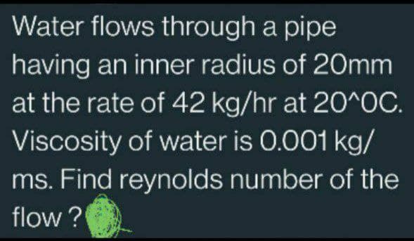 Water flows through a pipe
having an inner radius of 20mm
at the rate of 42 kg/hr at 20^OC.
Viscosity of water is 0.001 kg/
ms. Find reynolds number of the
flow?