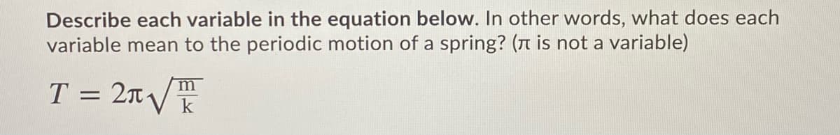 Describe each variable in the equation below. In other words, what does each
variable mean to the periodic motion of a spring? (n is not a variable)
T = 2n/
m
k
