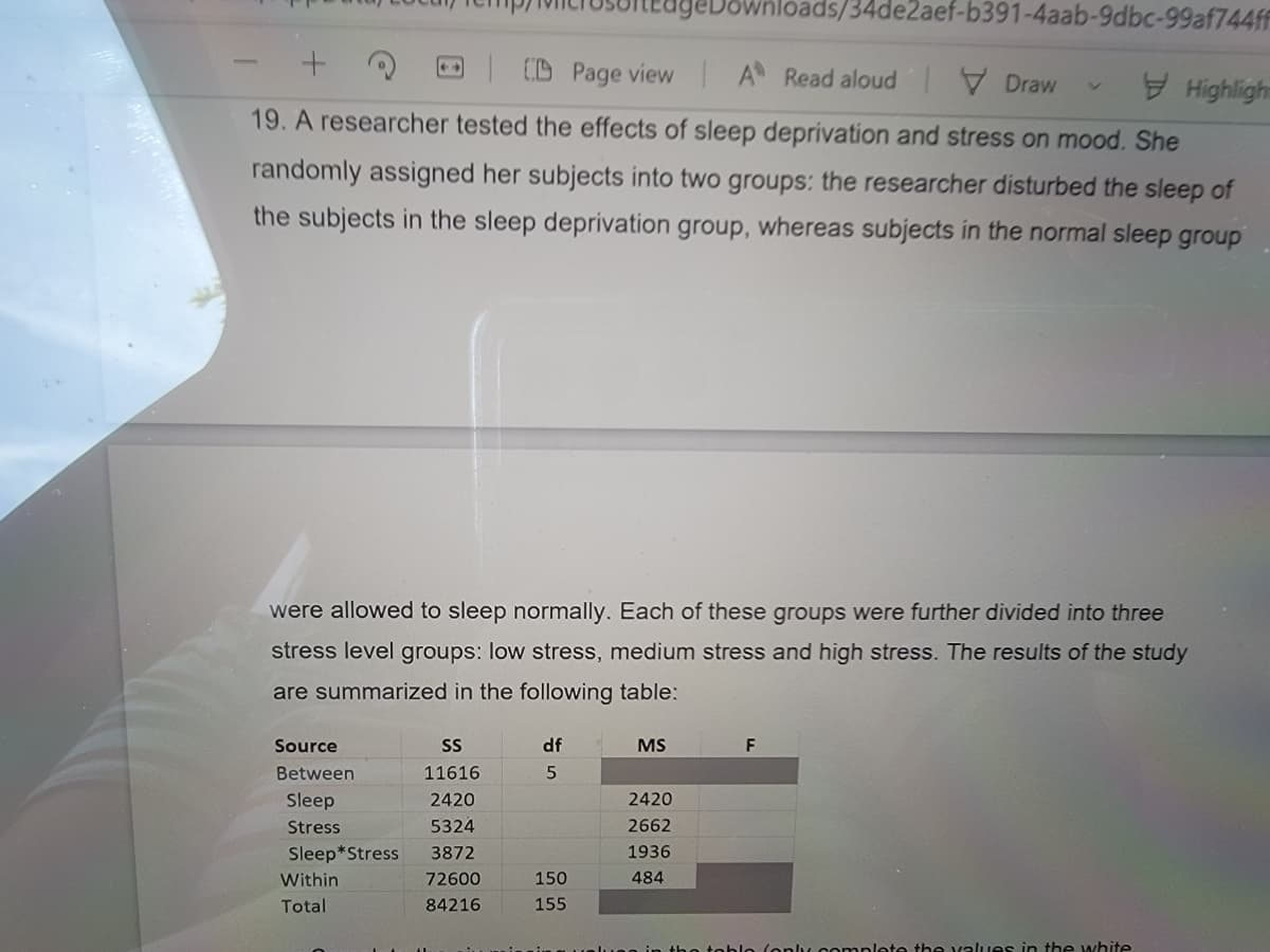 geDownloads/34de2aef-b391-4aab-9dbc-99af744ff
D CD Page view A Read aloud Draw
Highlight
19. A researcher tested the effects of sleep deprivation and stress on mood. She
randomly assigned her subjects into two groups: the researcher disturbed the sleep of
the subjects in the sleep deprivation group, whereas subjects in the normal sleep group
were allowed to sleep normally. Each of these groups were further divided into three
stress level groups: low stress, medium stress and high stress. The results of the study
are summarized in the following table:
Source
df
MS
F
Between
11616
Sleep
2420
2420
Stress
5324
2662
Sleep*Stress
3872
1936
Within
72600
150
484
Total
84216
155
onlu oomnlete the values in the white
