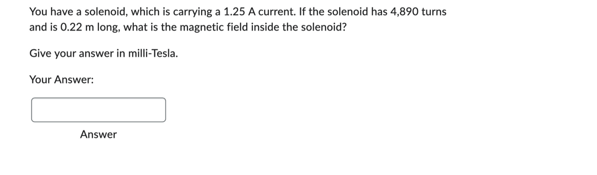 You have a solenoid, which is carrying a 1.25 A current. If the solenoid has 4,890 turns
and is 0.22 m long, what is the magnetic field inside the solenoid?
Give your answer in milli-Tesla.
Your Answer:
Answer