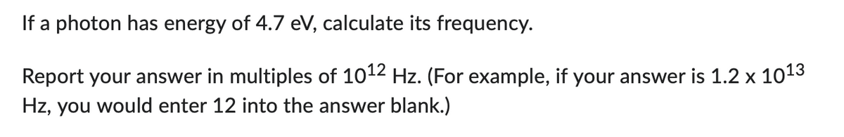 If a photon has energy of 4.7 eV, calculate its frequency.
Report your answer in multiples of 10¹2 Hz. (For example, if your answer is 1.2 x 10¹3
Hz, you would enter 12 into the answer blank.)