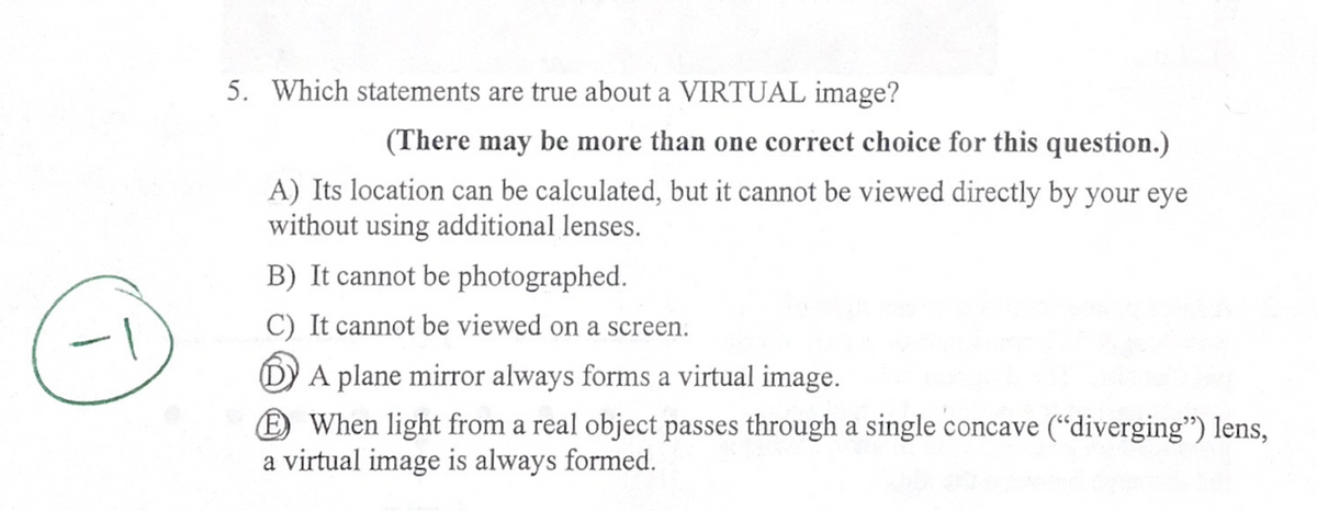 5. Which statements are true about a VIRTUAL image?
(There may be more than one correct choice for this question.)
A) Its location can be calculated, but it cannot be viewed directly by your eye
without using additional lenses.
B) It cannot be photographed.
C) It cannot be viewed on a screen.
DA plane mirror always forms a virtual image.
When light from a real object passes through a single concave ("diverging") lens,
a virtual image is always formed.