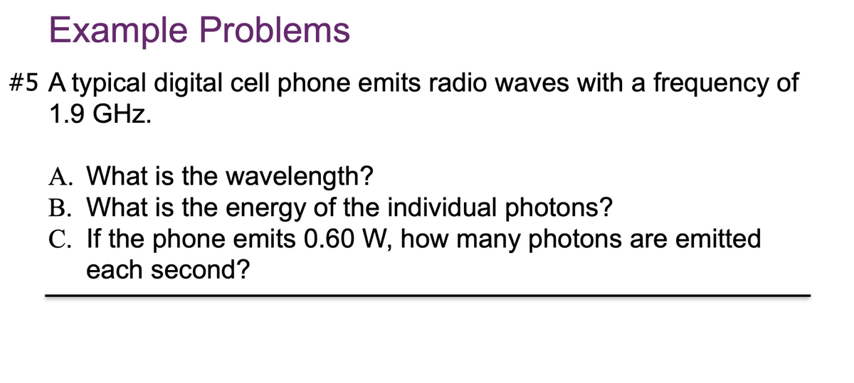 Example Problems
#5 A typical digital cell phone emits radio waves with a frequency of
1.9 GHz.
A. What is the wavelength?
B. What is the energy of the individual photons?
C. If the phone emits 0.60 W, how many photons are emitted
each second?