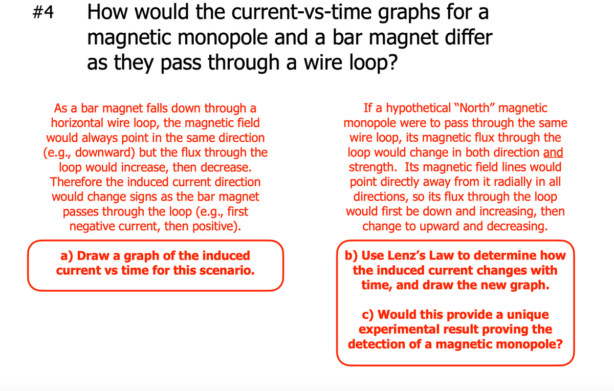 #4
graphs for a
How would the current-vs-time
magnetic monopole and a bar magnet differ
as they pass through a wire loop?
As a bar magnet falls down through a
horizontal wire loop, the magnetic field
would always point in the same direction
(e.g., downward) but the flux through the
loop would increase, then decrease.
Therefore the induced current direction
would change signs as the bar magnet
passes through the loop (e.g., first
negative current, then positive).
a) Draw a graph of the induced
current vs time for this scenario.
If a hypothetical "North" magnetic
monopole were to pass through the same
wire loop, its magnetic flux through the
loop would change in both direction and
strength. Its magnetic field lines would
point directly away from it radially in all
directions, so its flux through the loop
would first be down and increasing, then
change to upward and decreasing.
b) Use Lenz's Law to determine how
the induced current changes with
time, and draw the new graph.
c) Would this provide a unique
experimental result proving the
detection of a magnetic monopole?