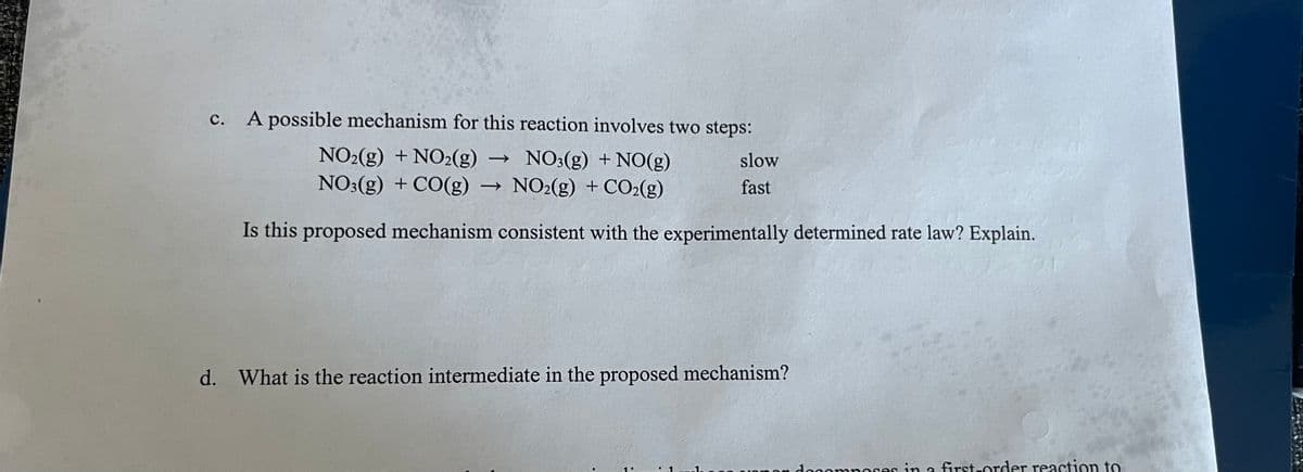 ### Chemical Reaction Mechanism and Rate Law Analysis

#### c. Analysis of a Proposed Mechanism
A possible mechanism for the given reaction consists of two steps:

\[ \text{NO}_2(\text{g}) + \text{NO}_2(\text{g}) \rightarrow \text{NO}_3(\text{g}) + \text{NO}(\text{g}) \quad \text{[slow]} \]

\[ \text{NO}_3(\text{g}) + \text{CO}(\text{g}) \rightarrow \text{NO}_2(\text{g}) + \text{CO}_2(\text{g}) \quad \text{[fast]} \]

**Question:** Is this proposed mechanism consistent with the experimentally determined rate law? Explain.

#### d. Identifying the Reaction Intermediate
**Question:** What is the reaction intermediate in the proposed mechanism?

---

### Explanation

**Section c:** The proposed mechanism comprises two steps: the first step is slow, involving the reaction of two nitrogen dioxide \((\text{NO}_2)\) molecules to form nitrogen trioxide \((\text{NO}_3})\) and nitrogen monoxide \((\text{NO})\). The second, faster step involves the reaction of \(\text{NO}_3\) with carbon monoxide \((\text{CO})\) to produce \(\text{NO}_2}\) and carbon dioxide \((\text{CO}_2})\).

To determine consistency with the experimentally determined rate law, one needs to:

- Derive the rate law from the slow step (since it is the rate-determining step).
- Compare this derived rate law with the experimentally determined rate law to check for consistency.

**Section d:** The reaction intermediate is a molecule that is produced in one step of the reaction mechanism and consumed in a subsequent step. In this proposed mechanism, \(\text{NO}_3}\) is produced in the first step and consumed in the second step, thus it is the reaction intermediate.

---

Understanding and analyzing the proposed mechanism helps in verifying its consistency with the experimental observations and further elucidates the steps involved in the chemical reaction.