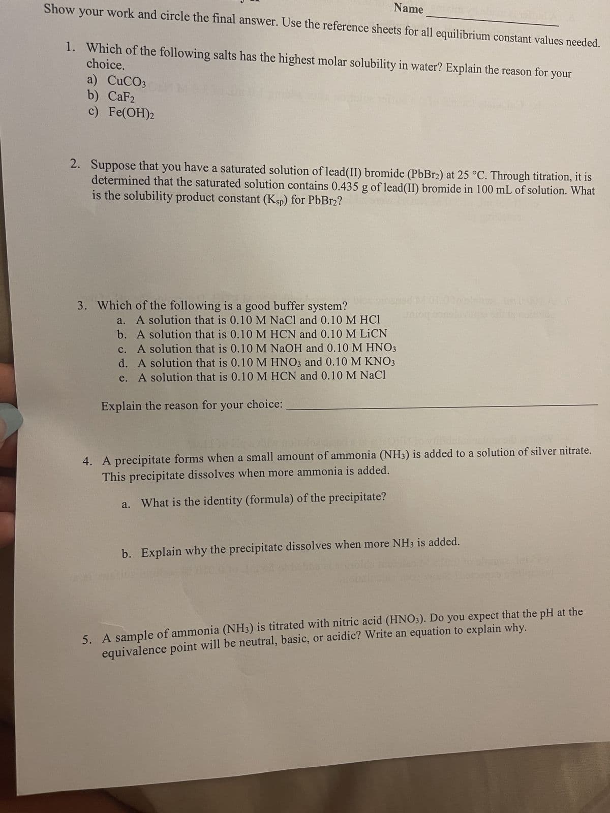 Name
Show your work and circle the final answer. Use the reference sheets for all equilibrium constant values needed.
choice.
1. Which of the following salts has the highest molar solubility in water? Explain the reason for your
a) CuCO3
b) CaF2
c) Fe(OH)2
2. Suppose that you have a saturated solution of lead (II) bromide (PbBr2) at 25 °C. Through titration, it is
determined that the saturated solution contains 0.435 g of lead(II) bromide in 100 mL of solution. What
is the solubility product constant (Ksp) for PbBr2?
3. Which of the following is a good buffer system?
a. A solution that is 0.10 M NaCl and 0.10 M HC1
b. A solution that is 0.10 M HCN and 0.10 M LICN
c. A solution that is 0.10 M NaOH and 0.10 M HNO3
d. A solution that is 0.10 M HNO3 and 0.10 M KNO3
e. A solution that is 0.10 M HCN and 0.10 M NaCl
Explain the reason for your choice:
4. A precipitate forms when a small amount of ammonia (NH3) is added to a solution of silver nitrate.
This precipitate dissolves when more ammonia is added.
a. What is the identity (formula) of the precipitate?
b. Explain why the precipitate dissolves when more NH3 is added.
5. A sample of ammonia (NH3) is titrated with nitric acid (HNO3). Do you expect that the pH at the
equivalence point will be neutral, basic, or acidic? Write an equation to explain why.