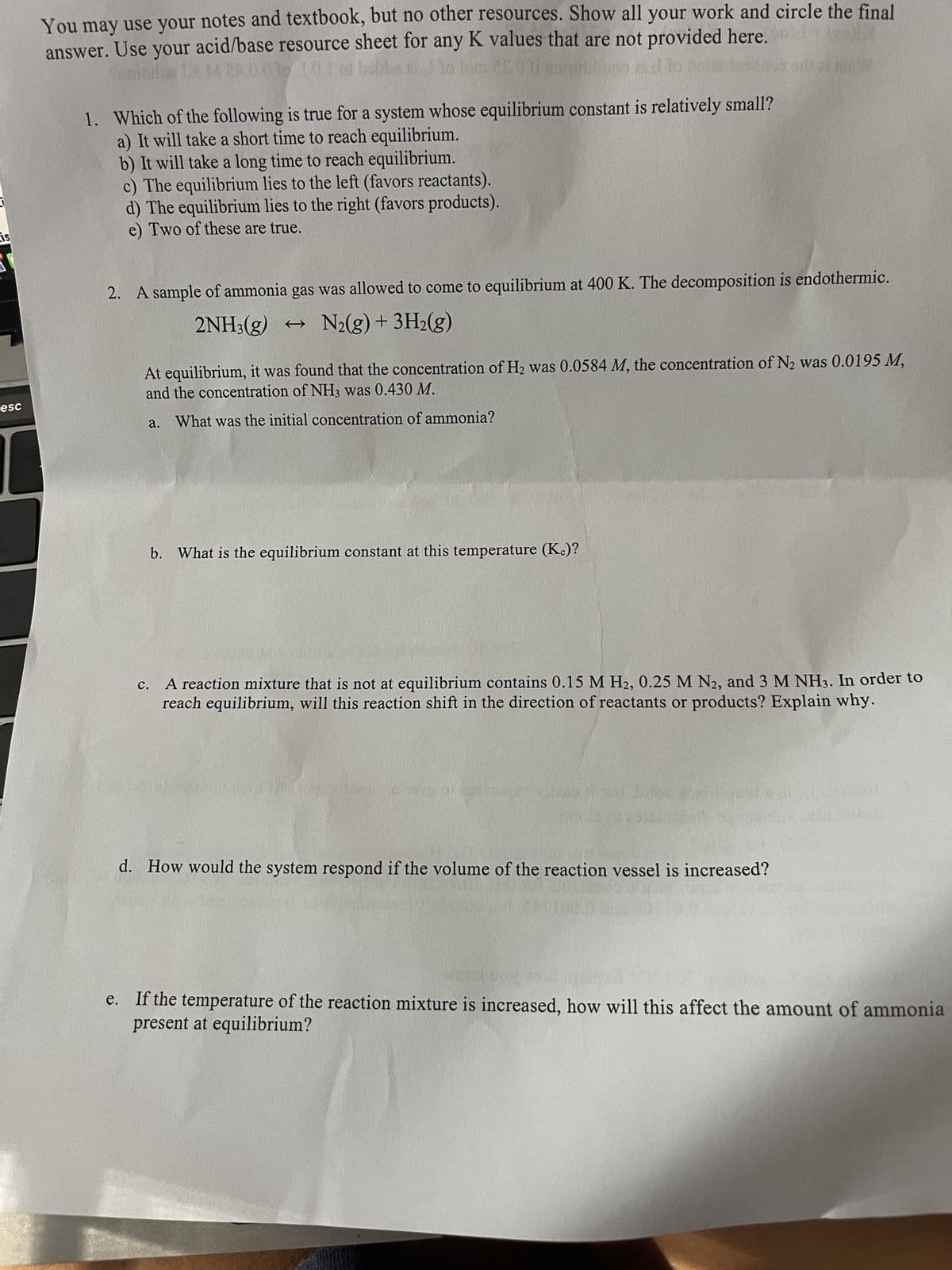 is
esc
You may use your notes and textbook, but no other resources. Show all your work and circle the final
answer. Use your acid/base resource sheet for any K values that are not provided here.
(2
JEGYZ
bubb
1. Which of the following is true for a system whose equilibrium constant is relatively small?
a) It will take a short time to reach equilibrium.
b) It will take a long time to reach equilibrium.
c) The equilibrium lies to the left (favors reactants).
d) The equilibrium lies to the right (favors products).
e) Two of these are true.
2.
sample of ammonia gas was allowed to come to equilibrium at 400 K. The decomposition is endothermic.
2NH3(g) → N₂(g) + 3H₂(g)
At equilibrium, it was found that the concentration of H₂ was 0.0584 M, the concentration of N₂ was 0.0195 M,
and the concentration of NH3 was 0.430 M.
What was the initial concentration of ammonia?
b. What is the equilibrium constant at this temperature (K.)?
C.
A reaction mixture that is not at equilibrium contains 0.15 M H2, 0.25 M N2, and 3 M NH3. In order to
reach equilibrium, will this reaction shift in the direction of reactants or products? Explain why.
g of a nagy
d. How would the system respond if the volume of the reaction vessel is increased?
e. If the temperature of the reaction mixture is increased, how will this affect the amount of ammonia
present at equilibrium?