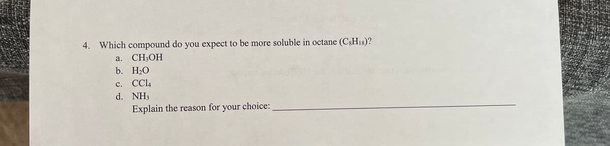 **Question 4: Solubility in Octane**

4. Which compound do you expect to be more soluble in octane (C₈H₁₈)?

a. CH₃OH  
b. H₂O  
c. CCl₄  
d. NH₃  

**Explain the reason for your choice:**

---

In this question, students are required to determine which of the given compounds is more soluble in octane, a non-polar solvent. The options provided are methanol (CH₃OH), water (H₂O), carbon tetrachloride (CCl₄), and ammonia (NH₃). Students should consider the polarity and molecular structure of each compound to decide which one is likely to dissolve better in a non-polar solvent such as octane. The explanation should focus on principles such as "like dissolves like," indicating that non-polar compounds are generally more soluble in non-polar solvents.