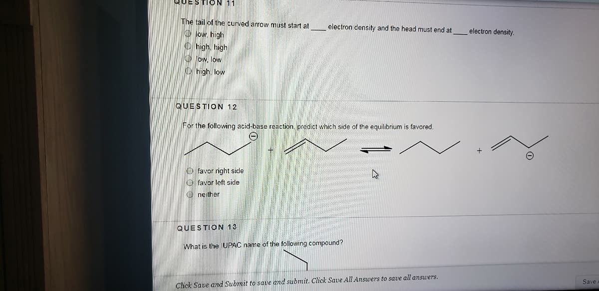 QUESTION 11
The tail of the curved arrow must start at
electron density and the head must end at
electron density.
O low, high
O high, high
O low, low
O high, low
QUESTION 12
For the following acid-base reaction, predict which side of the equilibrium is favored.
O favor right side
O favor left side
O neither
QUESTION 13
What is the UPAC name of the following compound?
Save
Click Save and Submit to save and submit. Click Save All Answers to save all answers.
