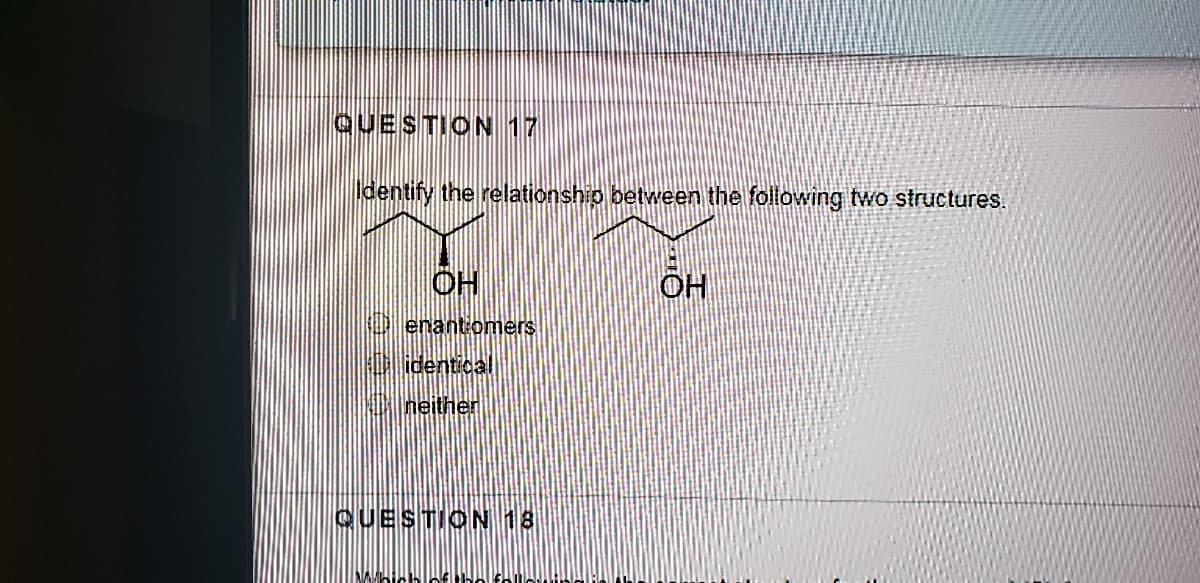 QUESTION 17
dentify the relationship between the following two structures.
OH
OH
O enantiomers
identical
neither
QUESTION 18
